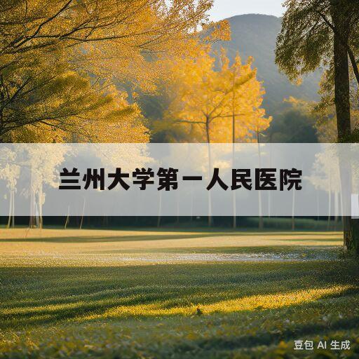 兰州大学第一人民医院(兰州大学第一人民医院公众号)