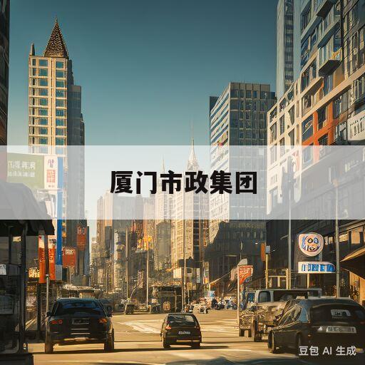 厦门市政集团(厦门市政集团最新任命)